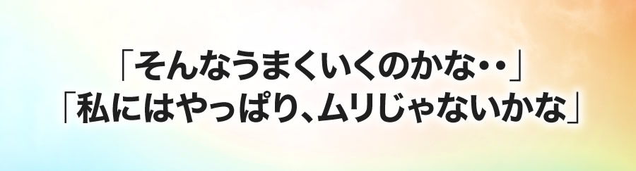 「そんなうまくいくのかな・・」「私にはやっぱり、ムリじゃないかな」