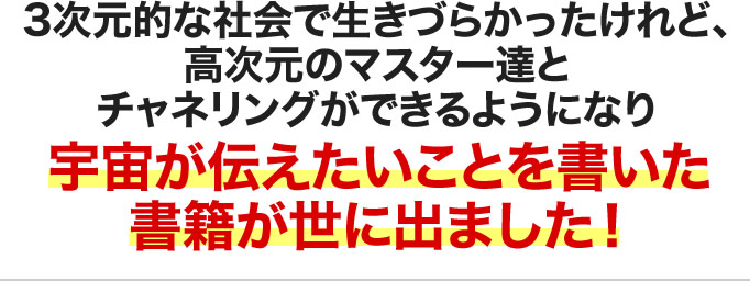 3次元的な社会で生きづらかったけれど、高次元のマスター達とチャネリングができるようになり宇宙が伝えたいことを書いた書籍が世に出ました！