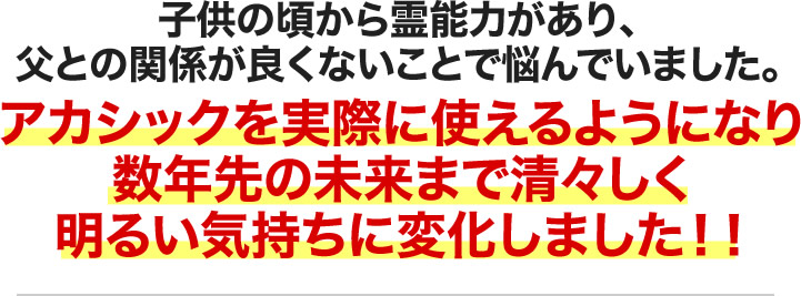 子供の頃から霊能力があり、父との関係が良くないことで悩んでいました。アカシックを実際に使えるようになり数年先の未来まで清々しく明るい気持ちに変化しました！！